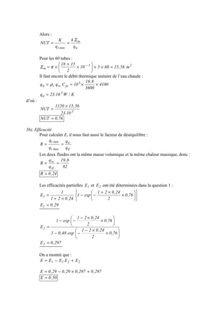 Alors :
tc
m
mint q
k
q
K
NUT
Σ
==
Pour les 60 tubes :
23
m m56,1560510
2
1518
=××





×
+
×= −
πΣ
Il faut encore le débit thermique unitaire de l’eau chaude :
4180
3600
8,19
10Cqq 3
pcvcctc ××== ρ
K/W10.23q 3
tc =
d’où :
3
10.23
56,151120
NUT
×
=
76,0NUT =
5b). Efficacité
Pour calculer E, il nous faut aussi le facteur de déséquilibre :
tf
tc
maxt
mint
q
q
q
q
R ==
Les deux fluides ont la même masse volumique et la même chaleur massique, donc :
82
8,19
q
q
R
vf
vc
==
24,0R =
Les efficacités partielles 1E et 2E ont été déterminées dans la question 1 :












×
×+
−−
×+
= 76,0
2
24,021
exp1
24,021
1
E1
29,0E1 =






×
×−
−−






×
×−
−−
=
76,0
2
24,021
exp48,01
76,0
2
24,021
exp1
E2
297,0E2 =
On a montré que :
2211 EEEEE +−=
297,0297,029,029,0E +×−=
50,0E =
 