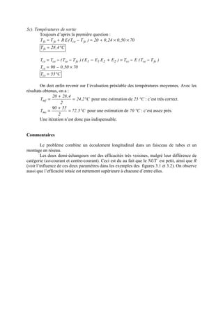 5c). Températures de sortie
Toujours d’après la première question :
7050,024,020)TT(ERTT fecefefs ××+=−+=
C4,28Tfs °=
)TT(ET)EEEE()TT(TT fecece2211fecececs −−=+−−−=
7050,090Tcs ×−=
C55Tcs °=
On doit enfin revenir sur l’évaluation préalable des températures moyennes. Avec les
résultats obtenus, on a :
C2,24
2
4,2820
Tmf °=
+
= pour une estimation de 25 °C : c’est très correct.
C5,72
2
5590
Tmc °=
+
= pour une estimation de 70 °C : c’est assez près.
Une itération n’est donc pas indispensable.
Commentaires
Le problème combine un écoulement longitudinal dans un faisceau de tubes et un
montage en réseau.
Les deux demi-échangeurs ont des efficacités très voisines, malgré leur différence de
catégorie (co-courant et contre-courant). Ceci est du au fait que le NUT est petit, ainsi que R
(voir l’influence de ces deux paramètres dans les exemples des figures 3.1 et 3.2). On observe
aussi que l’efficacité totale est nettement supérieure à chacune d’entre elles.
 