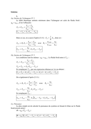 Solution
1.
1a). Sorties de l’échangeur N° 1
Le débit thermique unitaire minimum dans l’échangeur est celui du fluide froid :
1tctf qq < , d’où l’efficacité :
fe1ce
fe1f
1f1
TT
TT
EE
−
−
==
)TT(ETT fe1ce1fe1f −+=
Dans ce cas, on a aussi d’après (3.11) : cf E
R
1
E = , donc ici :
fe1ce
1cs1ce
111c
TT
TT
ERE
−
−
== avec
1tc
tf
maxt
mint
1
q
q
q
q
R ==
)TT(E
q
q
TT fe1ce1
1tc
tf
1ce1cs −−=
1b). Sorties de l’échangeur N° 2
Les conditions sont les mêmes : 2tctf qq < . Le fluide froid entre à 1fT :
1f2ce
1ffs
2f2
TT
TT
EE
−
−
==
)TT(ETT 1f2ce21ffs −+=
En remplaçant 1fT par son expression obtenue en 1a) on obtient :
)TT()E1(E)TT(ETT fe1ce21fe2ce2fefs −−+−+=
On a également d’après (3.11) :
1f2ce
2cs2ce
222c
TT
TT
ERE
−
−
== avec
2tc
tf
2
q
q
R =
)TT(E
q
q
TT 1f2ce2
2tc
tf
2ce2cs −−=
En remplaçant 1fT :
[ ])TT(ETTE
q
q
TT fe1ce1fe2ce2
2tc
tf
2ce2cs −−−−=
1c). Puissance
Le plus simple est de calculer la puissance du système en faisant le bilan sur le fluide
froid (circuit série) :
)TT(q fefstf −=Φ
[ ])TT()E1(E)TT(Eq fe1ce21fe2ce2tf −−+−=Φ
 
