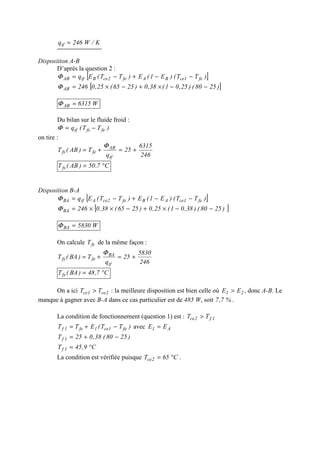 K/W246qtf =
Disposition A-B
D’après la question 2 :
[ ])TT()E1(E)TT(Eq fe1ceBAfe2ceBtfAB −−+−=Φ
[ ])2580()25,01(38,0)2565(25,0246AB −−×+−×=Φ
W6315AB =Φ
Du bilan sur le fluide froid :
)TT(q fefstf −=Φ
on tire :
246
6315
25
q
T)AB(T
tf
AB
fefs +=+=
Φ
C7,50)AB(Tfs °=
Disposition B-A
[ ])TT()E1(E)TT(Eq fe1ceABfe2ceAtfBA −−+−=Φ
[ ])2580()38,01(25,0)2565(38,0246BA −−×+−××=Φ
W5830BA =Φ
On calcule fsT de la même façon :
246
5830
25
q
T)BA(T
tf
BA
fefs +=+=
Φ
C7,48)BA(Tfs °=
On a ici 2ce1ce TT > : la meilleure disposition est bien celle où 21 EE > , donc A-B. Le
manque à gagner avec B-A dans ce cas particulier est de 485 W, soit %7,7 .
La condition de fonctionnement (question 1) est : 1f2ce TT >
)TT(ETT fe1ce1fe1f −+= avec A1 EE =
)2580(38,025T 1f −+=
C9,45T 1f °=
La condition est vérifiée puisque C65T 2ce °= .
 