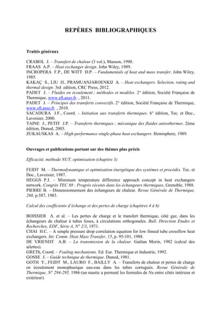 REPÈRES BIBLIOGRAPHIQUES
Traités généraux
CRABOL J. – Transfert de chaleur (3 vol.), Masson, 1990.
FRAAS A.P. – Heat exchanger design. John Wiley, 1989.
INCROPERA F.P., DE WITT D.P. – Fundamentals of heat and mass transfer. John Wiley,
1985.
KAKAÇ S., LIU H., PRAMUANJAROENKIJ A. – Heat exchangers. Selection, rating and
thermal design. 3rd edition, CRC Press, 2012.
PADET J. – Fluides en écoulement ; méthodes et modèles. 2° édition, Société Française de
Thermique, www.sft.asso.fr. , 2011.
PADET J. – Principes des transferts convectifs. 2° édition, Société Française de Thermique,
www.sft.asso.fr. , 2010.
SACADURA J.F., Coord. – Initiation aux transferts thermiques. 6° édition, Tec. et Doc.,
Lavoisier, 2000.
TAINE J., PETIT J.P. – Transferts thermiques ; mécanique des fluides anisothermes. 2ème
édition, Dunod, 2003.
ZUKAUSKAS A. – High-performance single-phase heat exchangers. Hemisphere, 1989.
Ouvrages et publications portant sur des thèmes plus précis
Efficacité, méthode NUT, optimisation (chapitre 3)
FEIDT M. – Thermodynamique et optimisation énergétique des systèmes et procédés. Tec. et
Doc., Lavoisier, 1987.
HEGGS P.J. – Minimum temperature difference approach concept in heat exchangers
network. Congrès TEC 88 : Progrès récents dans les échangeurs thermiques, Grenoble, 1988.
PIERRE B. – Dimensionnement des échangeurs de chaleur. Revue Générale de Thermique,
260, p.587, 1983.
Calcul des coefficients d’échange et des pertes de charge (chapitres 4 à 6)
BOISSIER A. et al. – Les pertes de charge et le transfert thermique, côté gaz, dans les
échangeurs de chaleur à tubes lisses, à circulations orthogonales. Bull. Direction Etudes et
Recherches, EDF, Série A, N° 2/3, 1971.
CHAI H.C. – A simple pressure drop correlation equation for low finned tube crossflow heat
exchangers. Int. Comm. Heat Mass Transfer, 15, p. 95-101, 1988.
DE VRIENDT A.B. – La transmission de la chaleur. Gaëtan Morin, 1982 (calcul des
ailettes).
GRETh, Coord. – Fouling mechanisms. Ed. Eur. Thermique et Industrie, 1992.
GOSSE J. – Guide technique de thermique. Dunod, 1981.
GOTH Y., FEIDT M., LAURO F., BAILLY A. – Transferts de chaleur et pertes de charge
en écoulement monophasique eau-eau dans les tubes corrugués. Revue Générale de
Thermique, N° 294-295, 1986 (un mastic a permuté les formules de Nu entre côtés intérieur et
extérieur).
 