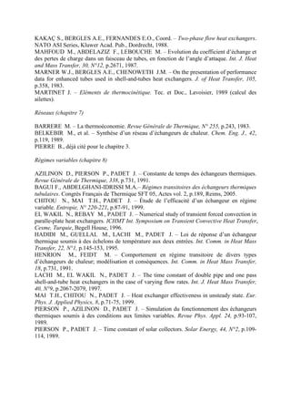 KAKAÇ S., BERGLES A.E., FERNANDES E.O., Coord. – Two-phase flow heat exchangers.
NATO ASI Series, Kluwer Acad. Pub., Dordrecht, 1988.
MAHFOUD M., ABDELAZIZ F., LEBOUCHE M. – Evolution du coefficient d’échange et
des pertes de charge dans un faisceau de tubes, en fonction de l’angle d’attaque. Int. J. Heat
and Mass Transfer, 30, N°12, p.2671, 1987.
MARNER W.J., BERGLES A.E., CHENOWETH J.M. – On the presentation of performance
data for enhanced tubes used in shell-and-tubes heat exchangers. J. of Heat Transfer, 105,
p.358, 1983.
MARTINET J. – Eléments de thermocinétique. Tec. et Doc., Lavoisier, 1989 (calcul des
ailettes).
Réseaux (chapitre 7)
BARRERE M. – La thermoéconomie. Revue Générale de Thermique, N° 255, p.243, 1983.
BELKEBIR M., et al. – Synthèse d’un réseau d’échangeurs de chaleur. Chem. Eng. J., 42,
p.119, 1989.
PIERRE B., déjà cité pour le chapitre 3.
Régimes variables (chapitre 8)
AZILINON D., PIERSON P., PADET J. – Constante de temps des échangeurs thermiques.
Revue Générale de Thermique, 338, p.731, 1991.
BAGUI F., ABDELGHANI-IDRISSI M.A.– Régimes transitoires des échangeurs thermiques
tubulaires. Congrès Français de Thermique SFT 05, Actes vol. 2, p.189, Reims, 2005.
CHITOU N., MAI T.H., PADET J. – Étude de l’efficacité d’un échangeur en régime
variable. Entropie, N° 220-221, p.87-91, 1999.
EL WAKIL N., REBAY M., PADET J. – Numerical study of transient forced convection in
paralle-plate heat exchangers. ICHMT Int. Symposium on Transient Convective Heat Transfer,
Cesme, Turquie, Begell House, 1996.
HADIDI M., GUELLAL M., LACHI M., PADET J. – Loi de réponse d’un échangeur
thermique soumis à des échelons de température aux deux entrées. Int. Comm. in Heat Mass
Transfer, 22, N°1, p.145-153, 1995.
HENRION M., FEIDT M. – Comportement en régime transitoire de divers types
d’échangeurs de chaleur; modélisation et conséquences. Int. Comm. in Heat Mass Transfer,
18, p.731, 1991.
LACHI M., EL WAKIL N., PADET J. – The time constant of double pipe and one pass
shell-and-tube heat exchangers in the case of varying flow rates. Int. J. Heat Mass Transfer,
40, N°9, p.2067-2079, 1997.
MAI T.H., CHITOU N., PADET J. – Heat exchanger effectiveness in unsteady state. Eur.
Phys. J. Applied Physics, 8, p.71-75, 1999.
PIERSON P., AZILINON D., PADET J. – Simulation du fonctionnement des échangeurs
thermiques soumis à des conditions aux limites variables. Revue Phys. Appl. 24, p.93-107,
1989.
PIERSON P., PADET J. – Time constant of solar collectors. Solar Energy, 44, N°2, p.109-
114, 1989.
 