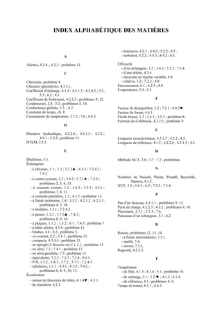 INDEX ALPHABÉTIQUE DES MATIÈRES
A
Ailettes, 4.3.4. ; 6.2.3 ; problème 11.
C
Cheminée, problème 4.
Chicanes (géométrie), 4.3.3.1.
Coefficient d’échange, 4.1.4 ; 4.3.1.3 ; 4.3.4.3 ; 5.2 ;
5.3 ; 6.2 ; 8.1.
Coefficient de frottement, 4.2.2.3 ; problèmes 9, 12.
Condenseurs, 2,4 ; 5.2 ; problèmes 5, 10.
Conductance globale, 3.3. ; 6.2.
Constante de temps, ch. 8
Croisements de température, 3.7.2 ; 7.6 ; 8.8.3.
D
Diamètre hydraulique, 4.2.2.6 ; 4.3.1.5 ; 4.3.2 ;
4.4.1 ; 5.2.2 ; problème 11.
DTLM, 2.5.1.
E
Ébullition, 5.3.
Échangeurs
- à chicanes, 1.1 ; 1.3 ; 3.7.2♠ ; 4.3.3 ; 7.2.4.2 ;
7.4.2.
- à contre-courant, 2.3 ; 3.4.2 ; 3.7.1♦ ; 7.2.5 ;
problèmes 2, 3, 6, 13.
- à courants croisés, 1.2 ; 3.4.3 ; 3.5.3 ; 4.3.1 ;
problèmes 7, 8, 11.
- à courants parallèles, 1.2 ; 4.3.2 ; problème 13.
- à fluide isotherme, 2.4 ; 3.5.2 ; 4.2.1.2 ; 4.2.1.3 ;
problèmes 4, 5, 10.
- à modules, 1.3.1 ; 7.2.4.2.
- à passes, 1.3.2 ; 3.7.1♠ ; 7.4.2 ;
problèmes 8, 9, 10.
- à plaques, 1.1.2 ; 1.3.2 ; 6.1 ; 7.4.3 ; problème 7.
- à tubes ailetés, 4.3.4 ; problème 11.
- bitubes, 4.4 ; 8.2 ; problème 3.
- co-courant, 2.2 ; 3.4.1 ; problème 13.
- compacts, 4.3.4.4 ; problème 11.
- en épingle (à faisceau en U ), 1.1 ; problème 13.
- en série, 7.2 ; 7.4.1 ; problème 12.
- en série-parallèle, 7.3 ; problème 12.
- équivalents, 7.2.3 ; 7.2.5 ; 7.3.4 ; 8.6.1.
- P-N, 1.3.2 ; 3.4.3 ; 3.7.2 ; 3.7.3 ; 7.2.4.1.
- tubulaires, 1.1.1 ; 4.3.1 ; 4.3.3 ; 7.4.2 ;
problèmes 6, 8, 9, 10, 13.
Écoulement
- autour de faisceaux de tubes, 4.1.4♥ ; 4.3.1.
- de transition, 4.2.3.
- laminaire, 4.2.1 ; 4.4.2 ; 5.2.2 ; 8.5 .
- turbulent, 4.2.2 ; 4.4.3 ; 8.4.2 ; 8.5.
Efficacité
- d’un échangeur, 3.2 ; 3.4.3 ; 7.2.3 ; 7.3.4.
- d’une ailette, 4.3.4
- moyenne en régime variable, 8.8.
- relative, 3.2 ; 7.2.2 ; 8.8.
Encrassement, 6.1 ; 6.2.3 ; 8.8.
Évaporateurs, 2.4 ; 5.3.
F
Facteur de déséquilibre, 3.2 ; 7.2.1 ; 8.8.2♥.
Facteur de forme, 4.4.1.
Fluide brassé, 1.2 ; 3.4.3 ; 3.5.3 ; problème 8.
Formule de Colebrook, 4.2.2.3 ; problème 9.
L
Longueur caractéristique, 4.3.1.5 ; 4.3.2 ; 4.5.
Longueur de référence, 4.1.5 ; 4.2.2.6 ; 4.3.1.5 ; 4.5.
M
Méthode NUT, 3.6 ; 3.7 ; 7.2 ; problèmes.
N
Nombres de Nusselt, Péclet, Prandtl, Reynolds,
Stanton, 4.1.5.
NUT, 3.3 ; 3.4.3 ; 6.2 ; 7.2.5 ; 7.3.4.
P
Pas d’un faisceau, 4.3.1.1 ; problèmes 9, 13.
Perte de charge, 4.2.2.3 ; 4.3.2 ; problèmes 9, 10.
Pincement, 3.7.1 ; 3.7.3 ; 7.6.
Puissance d’un échangeur, 3.1 ; 6.2.
R
Réseau, problèmes 12, 13, 14.
- à fluide intermédiaire, 7.5.1.
- maillé, 7.4.
- ouvert, 7.5.2.
Rugosité, 4.2.2.3.
T
Température
- de film, 4.1.3 ; 4.1.4 ; 5.1 ; problème 10.
- de mélange, 2.1 ; 2.2.♥ ; 4.1.2 ; 4.1.4.
- de référence, 4.1 ; problèmes 8, 9.
Temps de retard, 8.3.1 ; 8.6.3.
 