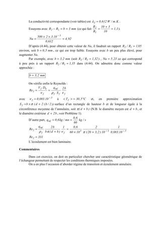 La conductivité correspondante (voir tables) est K.m/W612,0f =λ .
Essayons avec mm3bRR 12 ==− (ce qui fait 3,1
10
310
R
R
1
2
=
+
= ).
92,4
612,0
10.32500
Nu
3
=
××
=
−
D’après (4.44), pour obtenir cette valeur de Nu, il faudrait un rapport 05,1R/R 12 =
environ, soit mm5,0b = , ce qui est trop faible. Essayons avec b un peu plus élevé, pour
augmenter Nu.
Par exemple, avec mm2,3b = (soit 32,1R/R 12 = ) , 23,5Nu = ce qui correspond
à peu près à un rapport 35,1R/R 12 = dans (4.44). On admettra donc comme valeur
approchée :
mm2,3b =
On vérifie enfin le Reynolds :
fff
mf
f
hf
f
b2
S
qDV
Re
νρν
==
avec 5
f 10.083,0 −
=ν à C5,30Tf °=>< et, en première approximation
))2/b(2d(bS f +×= π surface d’un rectangle de hauteur b et de longueur égale à la
circonférence moyenne de l’annulaire, soit )bd( +π (N.B. le diamètre moyen est bd + , et
le diamètre extérieur b2d + , voir Problème 1).
D’autre part, s/kg
60
6,0
mn/kg6,0qmf ==
533
ff
mf
f
10.083,0
1
10)2,320(
2
1060
6,01
)bd(b
b2q
Re −−
+×
=
+
=
πνπρ
331Re f =
L’écoulement est bien laminaire.
Commentaires
Dans cet exercice, on doit en particulier chercher une caractéristique géométrique de
l’échangeur permettant de respecter les conditions thermiques imposées.
On a en plus l’occasion d’aborder régime de transition et écoulement annulaire.
 