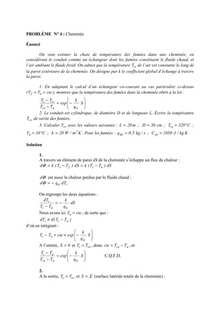 PROBLÈME N° 4 : Cheminée
Énoncé
On veut estimer la chute de température des fumées dans une cheminée, en
considérant le conduit comme un échangeur dont les fumées constituent le fluide chaud, et
l’air ambiant le fluide froid. On admet que la température aT de l’air est constante le long de
la paroi extérieure de la cheminée. On désigne par k le coefficient global d’échange à travers
la paroi.
1. En adaptant le calcul d’un échangeur co-courant au cas particulier ci-dessus
( cteTT af == ), montrer que la température des fumées dans la cheminée obéit à la loi :






−=
−
−
S
q
k
exp
TT
TT
tcace
ac
2. Le conduit est cylindrique, de diamètre D et de longueur L. Écrire la température
csT de sortie des fumées.
3. Calculer csT avec les valeurs suivantes : m20L = ; cm30D = ; C320Tce °= ;
C10Ta °= ; Km/W20k 2
= . Pour les fumées : s/kg5,0qmc = ; Kkg/J1050Cpc = .
Solution
1.
A travers un élément de paroi dS de la cheminée s’échappe un flux de chaleur :
dS)TT(kdS)TT(kd acfc −=−=Φ
Φd est aussi la chaleur perdue par le fluide chaud :
ctc dTqd −=Φ
On regroupe les deux équations :
dS
q
k
TT
dT
tcac
c
−=
−
Nous avons ici cteTa = , de sorte que :
)TT(ddT acc −≡
d’où en intégrant :






−×=− S
q
k
expcteTT
tc
ac
A l’entrée, 0S = et cec TT = , donc ace TTcte −= , et






−=
−
−
S
q
k
exp
TT
TT
tcace
ac
C.Q.F.D.
2.
A la sortie, csc TT = et Σ=S (surface latérale totale de la cheminée) :
 