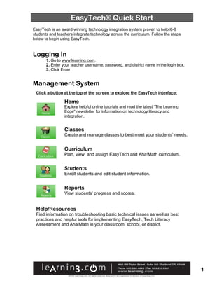 EasyTech® Quick Start
EasyTech is an award-winning technology integration system proven to help K-8
students and teachers integrate technology across the curriculum. Follow the steps
below to begin using EasyTech.



Logging In
       1. Go to www.learning.com.
       2. Enter your teacher username, password, and district name in the login box.
       3. Click Enter.


Management System
 Click a button at the top of the screen to explore the EasyTech interface:

                 Home
                 Explore helpful online tutorials and read the latest “The Learning
                 Edge” newsletter for information on technology literacy and
                 integration.


                 Classes
                 Create and manage classes to best meet your students’ needs.


                 Curriculum
                 Plan, view, and assign EasyTech and Aha!Math curriculum.


                 Students
                 Enroll students and edit student information.


                 Reports
                 View students’ progress and scores.


 Help/Resources
 Find information on troubleshooting basic technical issues as well as best
 practices and helpful tools for implementing EasyTech, Tech Literacy
 Assessment and Aha!Math in your classroom, school, or district.




                                                                                       1
 