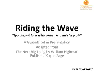 Riding the Wave
”Spotting and forecasting consumer trends for profit”

       A GyaanNiketan Presentation
              Adapted from
  The Next Big Thing by William Highman
          Publisher Kogan Page


                                             EMERGING TOPIC
 
