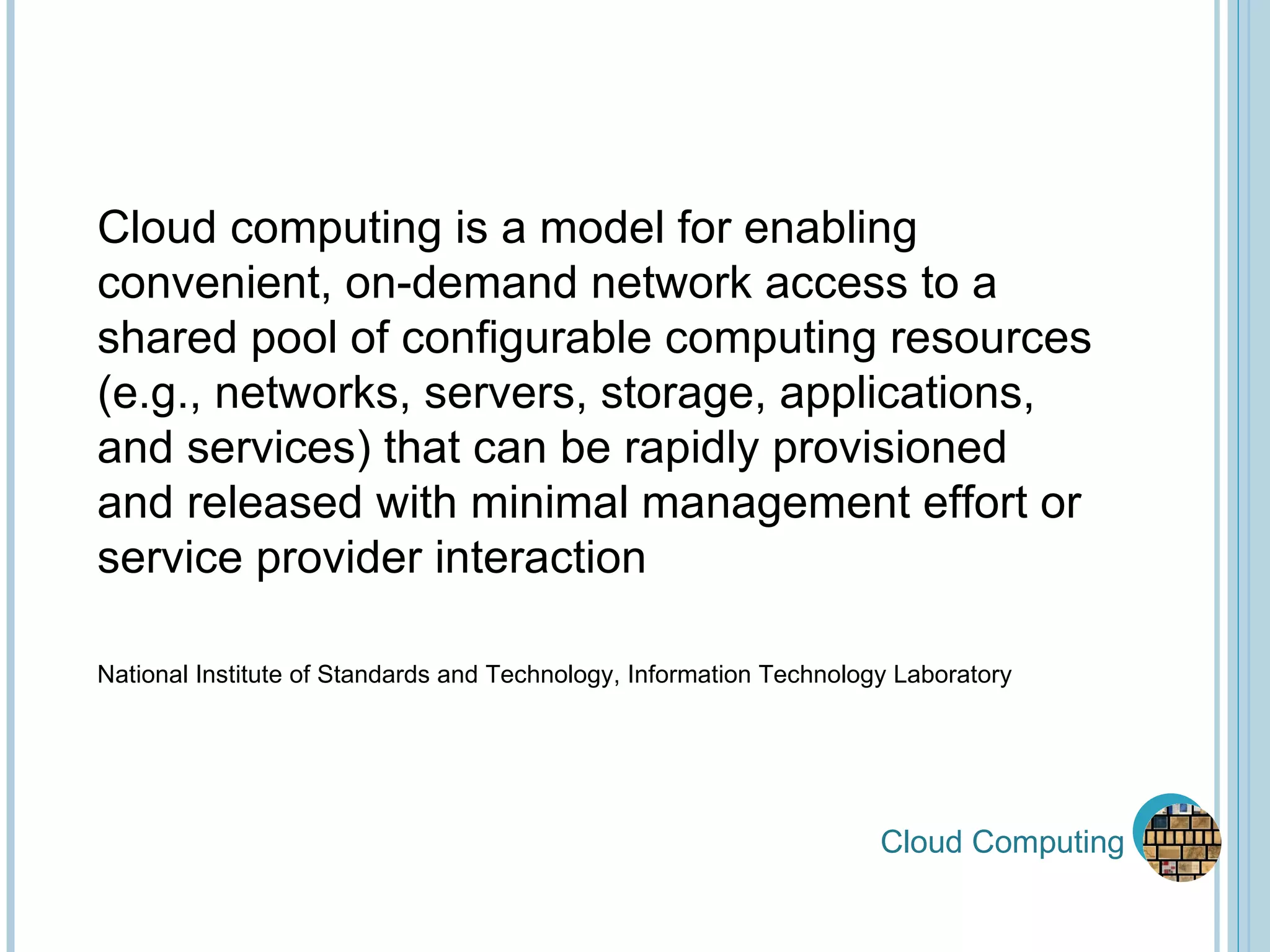 Cloud Computing Cloud computing is a model for enabling convenient, on-demand network access to a shared pool of configurable computing resources (e.g., networks, servers, storage, applications, and services) that can be rapidly provisioned  and released with minimal management effort or service provider interaction National Institute of Standards and Technology, Information Technology Laboratory 