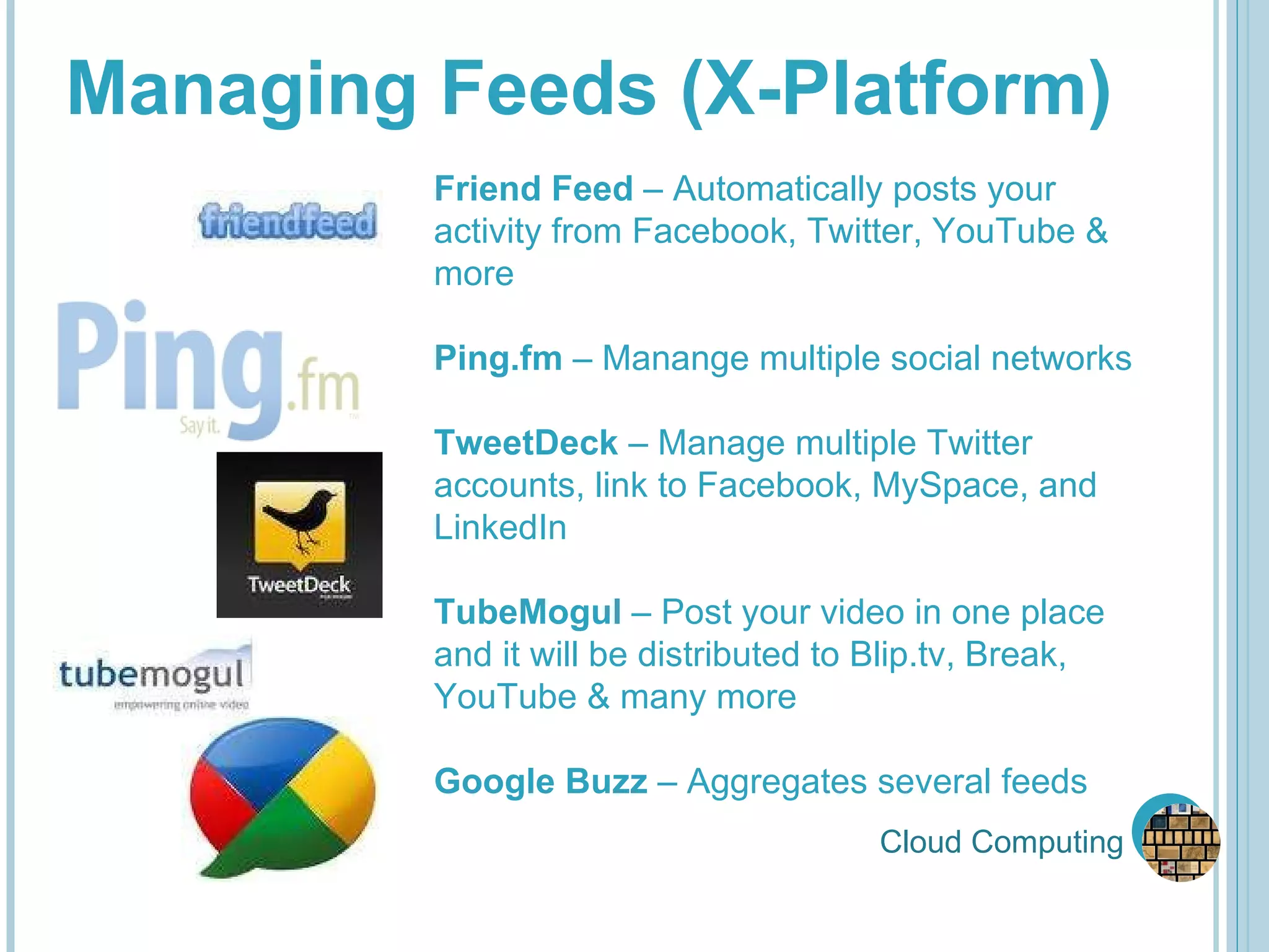 Cloud Computing Managing Feeds (X-Platform) Friend Feed  – Automatically posts your activity from Facebook, Twitter, YouTube & more Ping.fm  – Manange multiple social networks TweetDeck  – Manage multiple Twitter accounts, link to Facebook, MySpace, and LinkedIn  TubeMogul  – Post your video in one place and it will be distributed to Blip.tv, Break, YouTube & many more Google Buzz  – Aggregates several feeds 