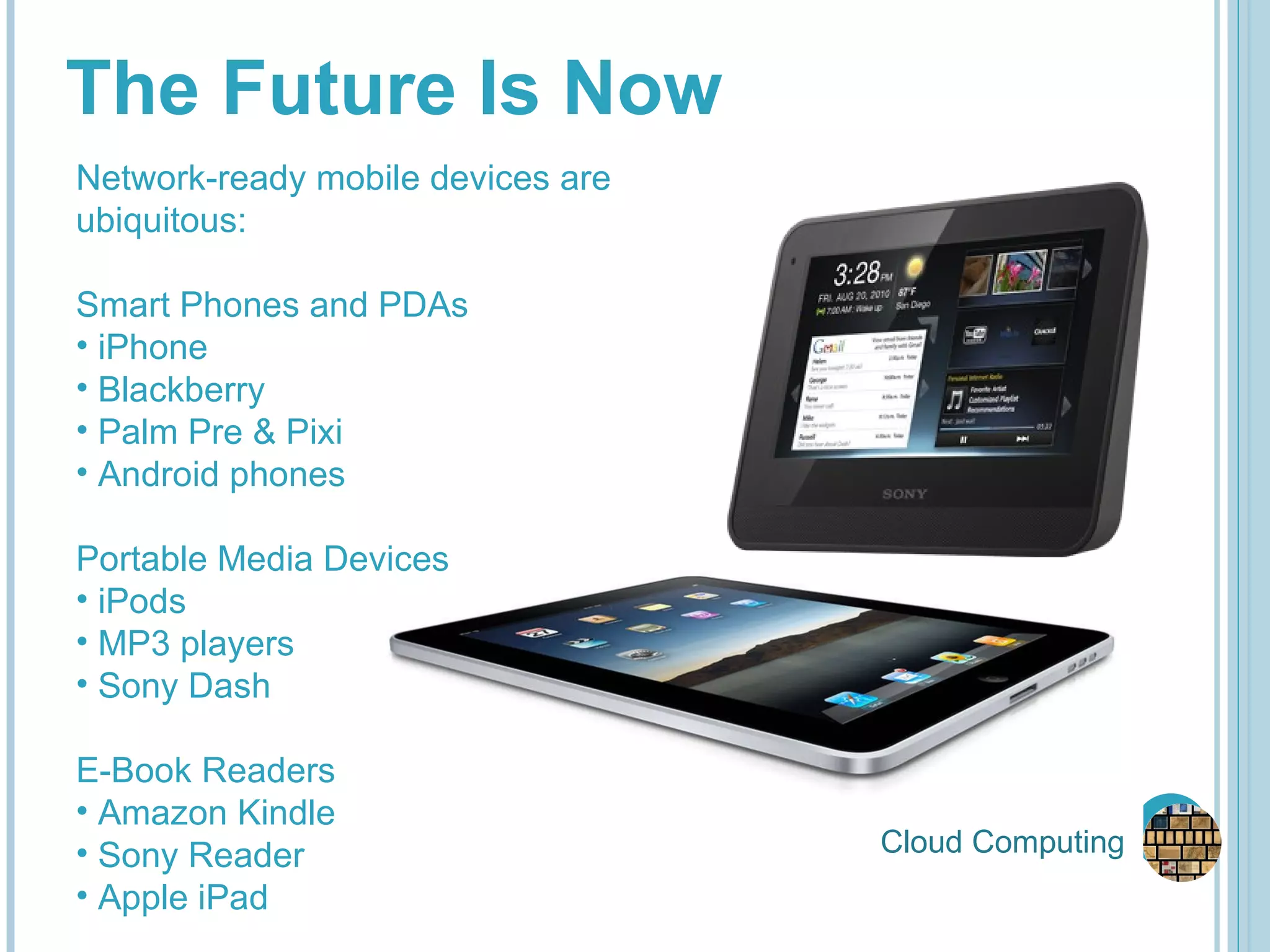 Cloud Computing The Future Is Now Network-ready mobile devices are ubiquitous: Smart Phones and PDAs iPhone Blackberry Palm Pre & Pixi Android phones Portable Media Devices iPods MP3 players Sony Dash E-Book Readers Amazon Kindle Sony Reader Apple iPad 