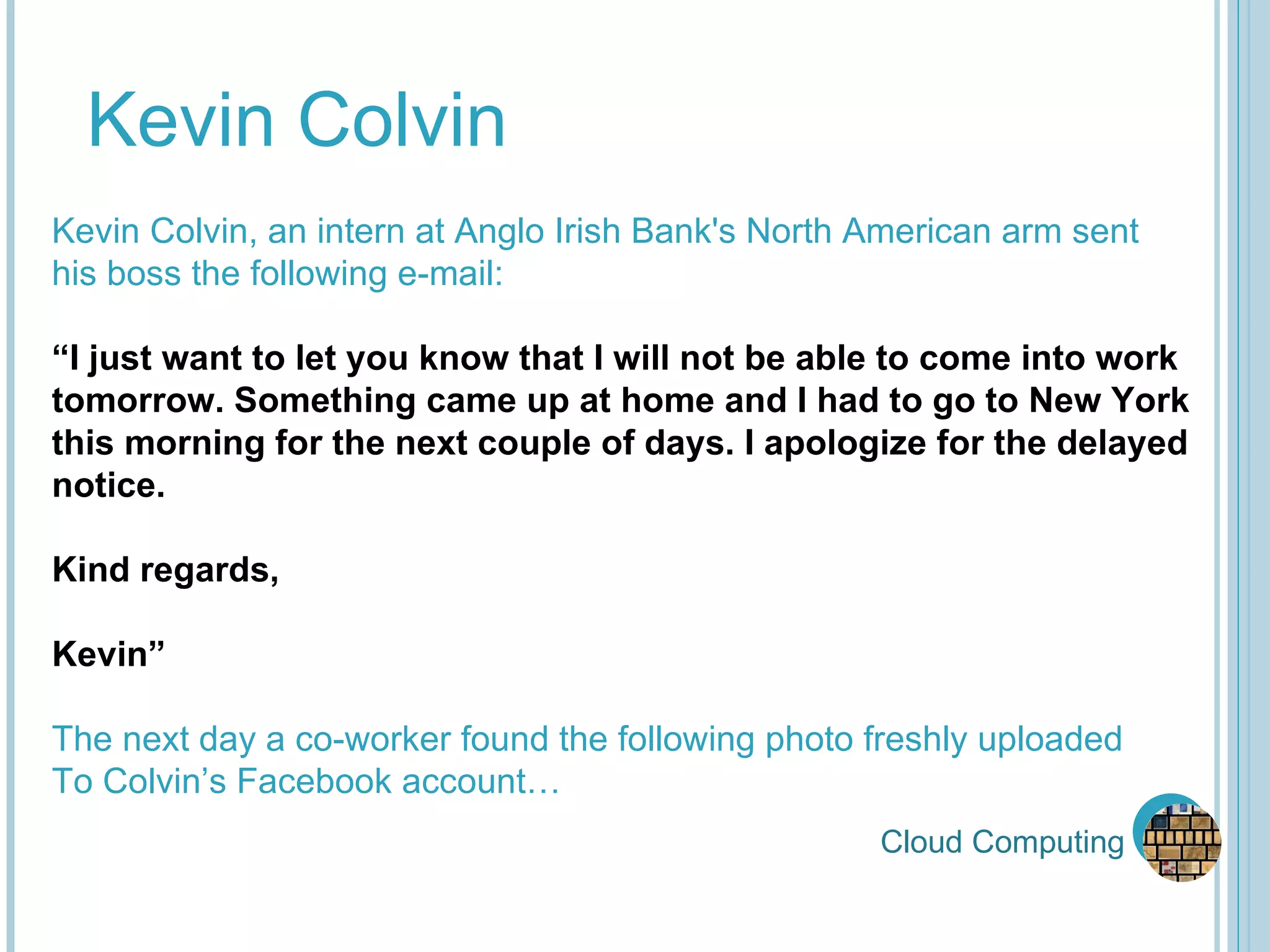 Cloud Computing Kevin Colvin Kevin Colvin, an intern at Anglo Irish Bank's North American arm sent  his boss the following e-mail: “ I just want to let you know that I will not be able to come into work  tomorrow. Something came up at home and I had to go to New York this morning for the next couple of days. I apologize for the delayed notice. Kind regards, Kevin” The next day a co-worker found the following photo freshly uploaded To Colvin’s Facebook account… 