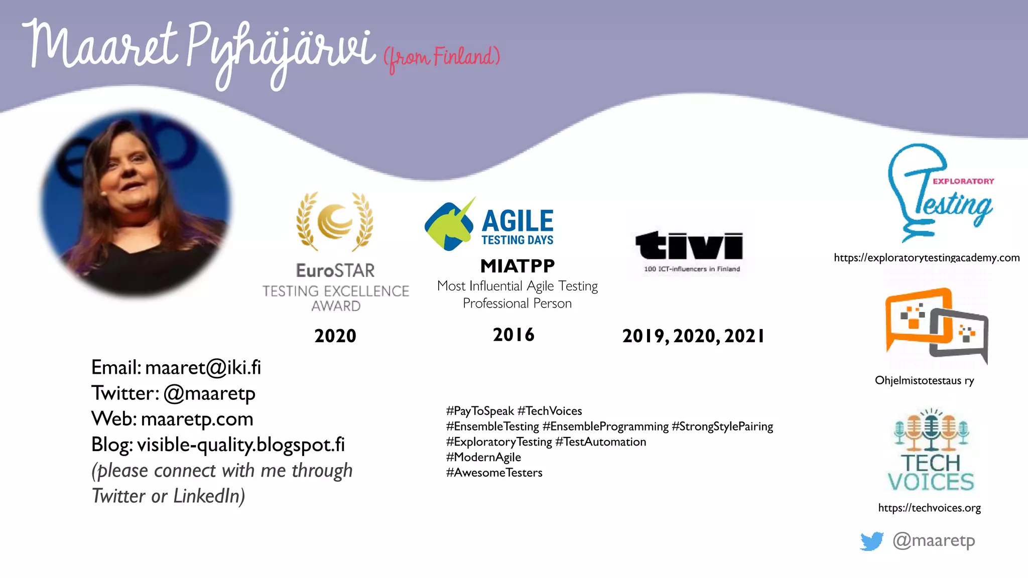 @maaretp
2020 2016
MIATPP
Most Influential Agile Testing
Professional Person
#PayToSpeak #TechVoices
#EnsembleTesting #EnsembleProgramming #StrongStylePairing
#ExploratoryTesting #TestAutomation
#ModernAgile
#AwesomeTesters
Maaret Pyhäjärvi (from Finland)
Email: maaret@iki.fi
Twitter: @maaretp
Web: maaretp.com
Blog: visible-quality.blogspot.fi
(please connect with me through
Twitter or LinkedIn)
2019, 2020, 2021
https://exploratorytestingacademy.com
Ohjelmistotestaus ry
https://techvoices.org
 