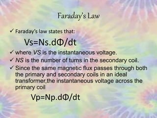 Faraday’s Law
 Faraday’s law states that:
Vs=Ns.dΦ/dt
 where VS is the instantaneous voltage.
 NS is the number of turns in the secondary coil.
 Since the same magnetic flux passes through both
the primary and secondary coils in an ideal
transformer,the instantaneous voltage across the
primary coil
Vp=Np.dΦ/dt
 