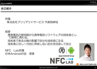 2012/6/18
日本Androidの会関西支部
日本       の




自己紹介


     所属
      株式会社ブリリアントサービス 代表取締役


     経歴
      携帯電話の黎明期から携帯電話ソフトウェアの技術者とし
      て開発に携わる。
      技術者である父親の影響で自分も技術者になる
      技術者に対し一方的に搾取しない会社を目指して設立

     NFC Lab所属
     日本Androidの会 理事




                      BRILLIANT SERVICE CO.,LTD.         16
 