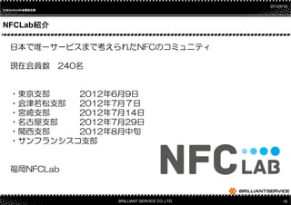 2012/6/18
日本Androidの会関西支部
日本       の




NFCLab紹介
      紹介

   日本で唯一サービスまで考えられたNFCのコミュニティ

   現在会員数 240名


   ・東京支部    2012年6月9日
   ・会津若松支部  2012年7月７日
   ・宮崎支部    2012年7月14日
   ・名古屋支部   2012年7月29日
   ・関西支部    2012年8月中旬
   ・サンフランシスコ支部


   福岡NFCLab


                  BRILLIANT SERVICE CO.,LTD.         18
 
