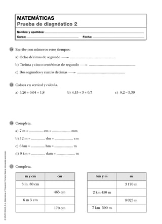 ©GRUPOANAYA,S.A.,Matemáticas4.ºEducaciónPrimaria.Materialfotocopiableautorizado.
Completa.
a) 7 m = ............... cm = .................... mm
b) 12 m = ............... dm = .................... cm
c) 6 km = ............... hm = .................... m
d) 9 km = ............... dam = .................... m
16
Coloca en vertical y calcula.
a) 3,26 + 0,04 + 1,8 b) 4,15 + 3 + 0,7 c) 8,2 – 5,39
15
Completa.17
Escribe con números estos tiempos:
a) Ocho décimas de segundo .................................................
b) Treinta y cinco centésimas de segundo ..................................................
c) Dos segundos y cuatro décimas ....................................................
14
Nombre y apellidos: ...................................................................................................................................
Curso: ..................................................................... Fecha: ....................................................................
MATEMÁTICAS
Prueba de diagnóstico 2
m y cm
6 m 5 cm
cm
3 m 80 cm
465 cm
170 cm
km y m
2 km 450 m
7 km 500 m
m
3 170 m
8 025 m
 