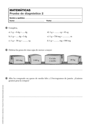 ©GRUPOANAYA,S.A.,Matemáticas4.ºEducaciónPrimaria.Materialfotocopiableautorizado.
Completa.
a) 1 g = 6 dg + ..... dg d) 1 g = …..… cg + 45 cg
b) 1 g = ..... dg + 5 dg e) 1 g = 750 mg + .............. m
c) 1 g = 30 cg + .......... cg f) 1 g = .......... mg + 800 mg
23
..............................................................................................................................................
..............................................................................................................................................
Ordena los pesos de estas cajas de menor a mayor:24
Alba ha comprado un queso de medio kilo y 2 hectogramos de jamón. ¿Cuántos
gramos pesa la compra?
25
Nombre y apellidos: ...................................................................................................................................
Curso: ..................................................................... Fecha: ....................................................................
MATEMÁTICAS
Prueba de diagnóstico 2
165 dag 1 600 g
Un kilo
y medio 20 hg
 