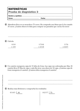 ©GRUPOANAYA,S.A.,Matemáticas4.ºEducaciónPrimaria.Materialfotocopiableautorizado.
Un camión transporta cajas de 15 kilos de fruta. Las cajas van ordenadas por filas. El
camión lleva 27 filas de cajas y cada fila tiene una altura de 12 cajas. ¿Cuántas cajas de
fruta transporta el camión? ¿Cuántos kilos transporta el camión?
Calcula.5
Realiza estas divisiones y comprueba los resultados:7
6 3 8
Ò 4 9
1 7 8 6
Ò 2 5 0
5 7 6
Ò 6 0 7
..............................................................................................................................................
..............................................................................................................................................
Almudena lleva en su monedero 75 euros. Ha comprado una blusa que le ha costado
37 euros. ¿Cuánto dinero le falta para comprar un pantalón que cuesta 52 euros?
4
6
Nombre y apellidos: ...................................................................................................................................
Curso: ..................................................................... Fecha: ....................................................................
MATEMÁTICAS
Prueba de diagnóstico 3
..............................................................................................................................................
6 5 8 3 46 8 2 3 7 75
 