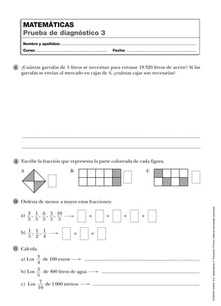 ©GRUPOANAYA,S.A.,Matemáticas4.ºEducaciónPrimaria.Materialfotocopiableautorizado.
Ordena de menor a mayor estas fracciones:
a) , , , , 10
5
5
5
6
5
1
5
3
5
10
Calcula.
a) Los de 100 euros ............................................................................................
b) Los de 400 litros de agua ..............................................................................
c) Los de 1 000 metros .....................................................................................
11
b) , , 1
4
1
2
1
5
Escribe la fracción que representa la parte coloreada de cada figura.9
Nombre y apellidos: ...................................................................................................................................
Curso: ..................................................................... Fecha: ....................................................................
MATEMÁTICAS
Prueba de diagnóstico 3
3
4
3
5
7
10
¿Cuántas garrafas de 5 litros se necesitan para envasar 18 320 litros de aceite? Si las
garrafas se envían al mercado en cajas de 4, ¿cuántas cajas son necesarias?
8
..............................................................................................................................................
..............................................................................................................................................
< < < <
< <
A B C
 