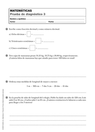 ©GRUPOANAYA,S.A.,Matemáticas4.ºEducaciónPrimaria.Materialfotocopiableautorizado.
..............................................................................................................................................
..............................................................................................................................................
Tres cajas de manzanas pesan 31,25 kg, 33,75 kg y 29,80 kg, respectivamente.
¿Cuántos kilos de manzanas hay que añadir para tener 100 kilos en total?
13
..............................................................................................................................................
..............................................................................................................................................
..............................................................................................................................................
En la prueba de salto de longitud del colegio, Pablo ha dado un salto de 220 cm; Luis
saltó 2 m 50 cm, y Carlos saltó 1 m 85 cm. ¿Cuántos centímetros le faltaron a cada uno
para llegar a los 3 metros?
15
Escribe como fracción decimal y como número decimal.
a) Ocho décimas = = ....................
b) Veinticuatro centésimas = = ....................
c) Cinco centésimas = = ....................
12
Ordena estas medidas de longitud de mayor a menor:
5 m - 300 cm - 7 dm 3 cm - 20 dm - 45 dm
14
Nombre y apellidos: ...................................................................................................................................
Curso: ..................................................................... Fecha: ....................................................................
MATEMÁTICAS
Prueba de diagnóstico 3
 