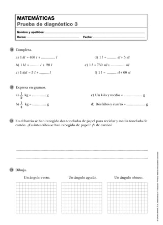 ©GRUPOANAYA,S.A.,Matemáticas4.ºEducaciónPrimaria.Materialfotocopiableautorizado.
..............................................................................................................................................
..............................................................................................................................................
En el barrio se han recogido dos toneladas de papel para reciclar y media tonelada de
cartón. ¿Cuántos kilos se han recogido de papel? ¿Y de cartón?
18
Dibuja.
Un ángulo recto. Un ángulo agudo. Un ángulo obtuso.
19
Nombre y apellidos: ...................................................................................................................................
Curso: ..................................................................... Fecha: ....................................................................
MATEMÁTICAS
Prueba de diagnóstico 3
Completa.
a) 1 kl = 400 l + ............... l d) 1 l = .......... dl + 5 dl
b) 1 hl = .......... l + 20 l e) 1 l = 750 ml + ............... ml
c) 1 dal = 3 l + .......... l f) 1 l = .......... cl + 60 cl
16
Expresa en gramos.
a) kg = ............... g c) Un kilo y medio = .................... g
b) kg = ............... g d) Dos kilos y cuarto = .................... g
17
1
2
1
4
 