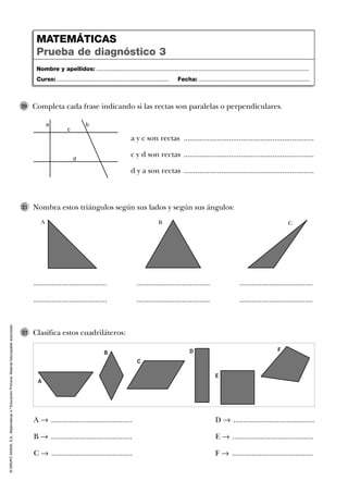 ©GRUPOANAYA,S.A.,Matemáticas4.ºEducaciónPrimaria.Materialfotocopiableautorizado.
Completa cada frase indicando si las rectas son paralelas o perpendiculares.
a y c son rectas ..................................................................
c y d son rectas ..................................................................
d y a son rectas ..................................................................
20
Nombra estos triángulos según sus lados y según sus ángulos:21
Clasifica estos cuadriláteros:22
Nombre y apellidos: ...................................................................................................................................
Curso: ..................................................................... Fecha: ....................................................................
MATEMÁTICAS
Prueba de diagnóstico 3
a b
c
d
..................................... ..................................... .....................................
..................................... ..................................... .....................................
A 8 .........................................
B 8 .........................................
C 8 .........................................
D 8 .........................................
E 8 .........................................
F 8 .........................................
A B C
A
E
B
F
C
D
 