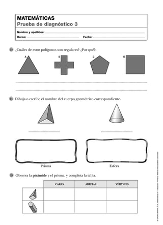 ©GRUPOANAYA,S.A.,Matemáticas4.ºEducaciónPrimaria.Materialfotocopiableautorizado.
Observa la pirámide y el prisma, y completa la tabla.25
Nombre y apellidos: ...................................................................................................................................
Curso: ..................................................................... Fecha: ....................................................................
MATEMÁTICAS
Prueba de diagnóstico 3
CARAS ARISTAS VÉRTICES
Dibuja o escribe el nombre del cuerpo geométrico correspondiente.24
Prisma
.................................. ..................................
Esfera
..............................................................................................................................................
..............................................................................................................................................
¿Cuáles de estos polígonos son regulares? ¿Por qué?:23
A B C D
 