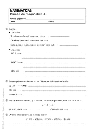 ©GRUPOANAYA,S.A.,Matemáticas4.ºEducaciónPrimaria.Materialfotocopiableautorizado.
Escribe:
• Con cifras.
Trescientos ocho mil cuarenta y cinco ...................................
Quinientos trece mil seiscientos dos ...................................
Siete millones cuatrocientos noventa y ocho mil ...................................
1
• Con letras.
38 719 ......................................................................................................................
......................................................................................................................
592 072 ....................................................................................................................
....................................................................................................................
6 750 408 .................................................................................................................
.................................................................................................................
Descompón estos números en sus diferentes órdenes de unidades:
72 438 7 DM + ...........................................................................................................
573 906 ......................................................................................................................
5 890 600 ....................................................................................................................
2
Escribe el número mayor y el número menor que puedas formar con estas cifras:
5 - 7 - 9 - 1 - 3
NÚMERO MAYOR .............................. NÚMERO MENOR ..............................
3
Ordena estos números de menor a mayor:
427 305 - 437 035 - 437 530 - 437 350 - 473 053
..............................................................................................................................................
4
Nombre y apellidos: ...................................................................................................................................
Curso: ..................................................................... Fecha: ....................................................................
MATEMÁTICAS
Prueba de diagnóstico 4
 
