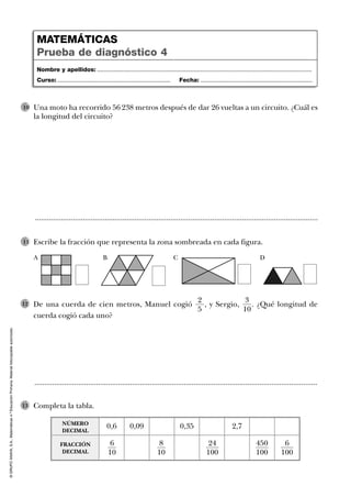 ©GRUPOANAYA,S.A.,Matemáticas4.ºEducaciónPrimaria.Materialfotocopiableautorizado.
De una cuerda de cien metros, Manuel cogió , y Sergio, . ¿Qué longitud de
cuerda cogió cada uno?
3
10
2
5
12
Completa la tabla.13
..............................................................................................................................................
..............................................................................................................................................
Una moto ha recorrido 56 238 metros después de dar 26 vueltas a un circuito. ¿Cuál es
la longitud del circuito?
10
Escribe la fracción que representa la zona sombreada en cada figura.11
Nombre y apellidos: ...................................................................................................................................
Curso: ..................................................................... Fecha: ....................................................................
MATEMÁTICAS
Prueba de diagnóstico 4
A B C D
0,6
FRACCIÓN
DECIMAL
NÚMERO
DECIMAL
0,09 0,35 2,7
6
10
8
10
24
100
450
100
6
100
 