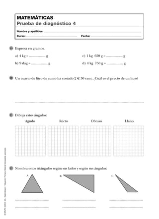 ©GRUPOANAYA,S.A.,Matemáticas4.ºEducaciónPrimaria.Materialfotocopiableautorizado.
Dibuja estos ángulos:
Agudo Recto Obtuso Llano
21
Nombra estos triángulos según sus lados y según sus ángulos:22
Expresa en gramos.
a) 4 kg = .................. g c) 1 kg 650 g = .................. g
b) 9 dag = .................. g d) 4 kg 750 g = .................. g
19
Un cuarto de litro de zumo ha costado 2 € 30 cent. ¿Cuál es el precio de un litro?20
...............................................................................................................................................
Nombre y apellidos: ...................................................................................................................................
Curso: ..................................................................... Fecha: ....................................................................
MATEMÁTICAS
Prueba de diagnóstico 4
..................................... ..................................... .....................................
..................................... ..................................... .....................................
A B C
 