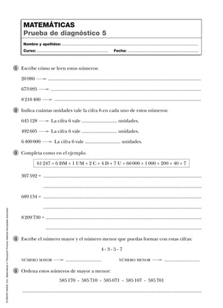 ©GRUPOANAYA,S.A.,Matemáticas4.ºEducaciónPrimaria.Materialfotocopiableautorizado.
Nombre y apellidos: ...................................................................................................................................
Curso: ..................................................................... Fecha: ....................................................................
MATEMÁTICAS
Prueba de diagnóstico 4
Nombre y apellidos: ...................................................................................................................................
Curso: ..................................................................... Fecha: ....................................................................
MATEMÁTICAS
Prueba de diagnóstico 5
Escribe cómo se leen estos números:
20 980 .........................................................................................................................
673 095 .......................................................................................................................
8 210 400 ....................................................................................................................
1
Indica cuántas unidades vale la cifra 6 en cada uno de estos números:
645 128 La cifra 6 vale ............................ unidades.
492 605 La cifra 6 vale ............................ unidades.
6 400 000 La cifra 6 vale ............................ unidades.
2
Completa como en el ejemplo.
61 247 = 6 DM + 1 UM + 2 C + 4 D + 7 U = 60 000 + 1 000 + 200 + 40 + 7
307 592 = .............................................................................................................................
.............................................................................................................................
689 134 = .............................................................................................................................
.............................................................................................................................
8 209 730 = ...........................................................................................................................
...........................................................................................................................
3
Escribe el número mayor y el número menor que puedas formar con estas cifras:
4 - 3 - 5 - 7
NÚMERO MAYOR ............................ NÚMERO MENOR ............................
4
Ordena estos números de mayor a menor:
585 170 - 585 710 - 585 071 - 585 107 - 585 701
..............................................................................................................................................
5
 