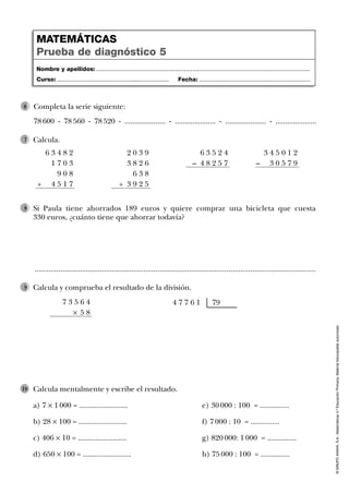 ©GRUPOANAYA,S.A.,Matemáticas4.ºEducaciónPrimaria.Materialfotocopiableautorizado.
Calcula mentalmente y escribe el resultado.
a) 7 Ò 1 000 = ......................... e) 30 000 : 100 = ...............
b) 28 Ò 100 = ......................... f) 7 000 : 10 = ...............
c) 406 Ò 10 = ......................... g) 820 000: 1 000 = ...............
d) 650 Ò 100 = ......................... h) 75 000 : 100 = ...............
10
Nombre y apellidos: ...................................................................................................................................
Curso: ..................................................................... Fecha: ....................................................................
MATEMÁTICAS
Prueba de diagnóstico 5
..............................................................................................................................................
Calcula.7
Calcula y comprueba el resultado de la división.9
Si Paula tiene ahorrados 189 euros y quiere comprar una bicicleta que cuesta
330 euros, ¿cuánto tiene que ahorrar todavía?
8
6 3 4 8 2
1 7 0 3
9 0 8
+ 4 5 1 7
2 0 3 9
3 8 2 6
6 3 8
+ 3 9 2 5
6 3 5 2 4
– 4 8 2 5 7
3 4 5 0 1 2
– 3 0 5 7 9
7 3 5 6 4
Ò 5 8
4 7 7 6 1 79
Completa la serie siguiente:
78 600 - 78 560 - 78 520 - ..................... - ..................... - ..................... - .....................
6
 