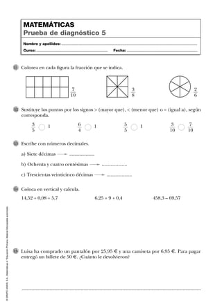 ©GRUPOANAYA,S.A.,Matemáticas4.ºEducaciónPrimaria.Materialfotocopiableautorizado.
Luisa ha comprado un pantalón por 25,95 € y una camiseta por 6,95 €. Para pagar
entregó un billete de 50 €. ¿Cuánto le devolvieron?
15
Colorea en cada figura la fracción que se indica.11
Nombre y apellidos: ...................................................................................................................................
Curso: ..................................................................... Fecha: ....................................................................
MATEMÁTICAS
Prueba de diagnóstico 5
7
10
3
8
2
6
Sustituye los puntos por los signos > (mayor que), < (menor que) o = (igual a), según
corresponda.
13
5
16
4
7
10
3
10
15
5
12
Escribe con números decimales.
a) Siete décimas ....................
b) Ochenta y cuatro centésimas ....................
c) Trescientas veinticinco décimas ....................
13
Coloca en vertical y calcula.
14,52 + 0,08 + 5,7 6,25 + 9 + 0,4 458,3 – 69,57
14
..............................................................................................................................................
 