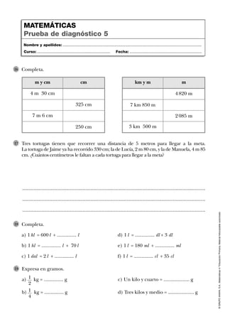 Tres tortugas tienen que recorrer una distancia de 5 metros para llegar a la meta.
La tortuga de Jaime ya ha recorrido 330 cm; la de Lucía, 2 m 80 cm, y la de Manuela, 4 m 85
cm. ¿Cuántos centímetros le faltan a cada tortuga para llegar a la meta?
17
..............................................................................................................................................
..............................................................................................................................................
..............................................................................................................................................
Completa.
a) 1 kl = 600 l + ............... l d) 1 l = ............... dl + 3 dl
b) 1 hl = ............... l + 70 l e) 1 l = 180 ml + ............... ml
c) 1 dal = 2 l + ............... l f) 1 l = ............... cl + 35 cl
18
©GRUPOANAYA,S.A.,Matemáticas4.ºEducaciónPrimaria.Materialfotocopiableautorizado.
Nombre y apellidos: ...................................................................................................................................
Curso: ..................................................................... Fecha: ....................................................................
MATEMÁTICAS
Prueba de diagnóstico 5
Completa.16
m y cm
7 m 6 cm
cm
4 m 30 cm
325 cm
250 cm
km y m
7 km 850 m
3 km 500 m
m
4 820 m
2 085 m
Expresa en gramos.
a) kg = ............... g c) Un kilo y cuarto = .................... g
b) kg = ............... g d) Tres kilos y medio = .................... g
19
1
2
1
4
 