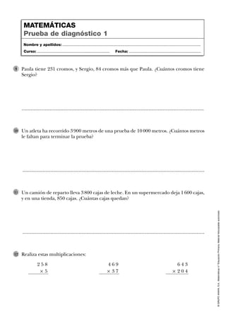 ©GRUPOANAYA,S.A.,Matemáticas4.ºEducaciónPrimaria.Materialfotocopiableautorizado.
Un atleta ha recorrido 3 900 metros de una prueba de 10 000 metros. ¿Cuántos metros
le faltan para terminar la prueba?
10
..............................................................................................................................................
Un camión de reparto lleva 3 800 cajas de leche. En un supermercado deja 1 600 cajas,
y en una tienda, 850 cajas. ¿Cuántas cajas quedan?
11
..............................................................................................................................................
Realiza estas multiplicaciones:12
4 6 9
Ò 3 7
2 5 8
Ò 5
6 4 3
Ò 2 0 4
Paula tiene 231 cromos, y Sergio, 84 cromos más que Paula. ¿Cuántos cromos tiene
Sergio?
9
..............................................................................................................................................
Nombre y apellidos: ...................................................................................................................................
Curso: ..................................................................... Fecha: ....................................................................
MATEMÁTICAS
Prueba de diagnóstico 1
 