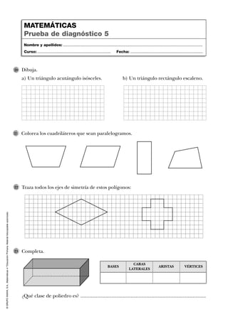 ©GRUPOANAYA,S.A.,Matemáticas4.ºEducaciónPrimaria.Materialfotocopiableautorizado.
Traza todos los ejes de simetría de estos polígonos:22
Completa.23
Dibuja.
a) Un triángulo acutángulo isósceles. b) Un triángulo rectángulo escaleno.
20
Colorea los cuadriláteros que sean paralelogramos.21
Nombre y apellidos: ...................................................................................................................................
Curso: ..................................................................... Fecha: ....................................................................
MATEMÁTICAS
Prueba de diagnóstico 5
¿Qué clase de poliedro es? .................................................................................................
BASES
CARAS
LATERALES
ARISTAS VÉRTICES
 