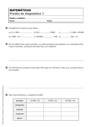 ©GRUPOANAYA,S.A.,Matemáticas4.ºEducaciónPrimaria.Materialfotocopiableautorizado.
En un edificio hay cuatro portales, en cada portal hay siete plantas y en cada planta hay
cuatro viviendas. ¿Cuántas viviendas hay en el edificio?
14
Nombre y apellidos: ...................................................................................................................................
Curso: ..................................................................... Fecha: ....................................................................
MATEMÁTICAS
Prueba de diagnóstico 1
..............................................................................................................................................
Una florista ha enviado al mercado 216 cajas con 24 flores cada una. ¿Cuántas flores
ha enviado?
15
..............................................................................................................................................
Completa los números que faltan.
a) 6 Ò 1 000 = .................... b) 20 Ò ............... = 2 000 c) ............... Ò 1 000 = 90 000
d) 4 200 : 10 = .................... e) 640 000 : ............... = 640 f) ............... : 100 = 13
13
Haz estas divisiones y completa la tabla:16
15 309 : 27 9 756 : 54 23 158 : 46DIVISIÓN
DIVIDENDO
DIVISOR
COCIENTE
RESTO
 