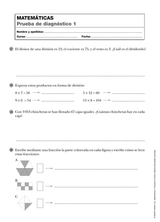 ©GRUPOANAYA,S.A.,Matemáticas4.ºEducaciónPrimaria.Materialfotocopiableautorizado.
Escribe mediante una fracción la parte coloreada en cada figura y escribe cómo se leen
estas fracciones:
20
....................................
Con 3 953 chinchetas se han llenado 67 cajas iguales. ¿Cuántas chinchetas hay en cada
caja?
19
..............................................................................................................................................
..............................................................................................................................................
El divisor de una división es 13; el cociente es 75, y el resto es 3. ¿Cuál es el dividendo?17
Expresa estos productos en forma de división:
8 Ò 7 = 56 5 Ò 12 = 60
9 Ò 6 = 54 13 Ò 8 = 104
18
Nombre y apellidos: ...................................................................................................................................
Curso: ..................................................................... Fecha: ....................................................................
MATEMÁTICAS
Prueba de diagnóstico 1
....................................
....................................
....................................
............................................................................................
............................................................................................
............................................................................................
A
B
C
 