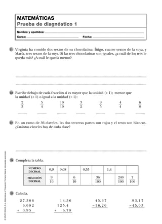 ©GRUPOANAYA,S.A.,Matemáticas4.ºEducaciónPrimaria.Materialfotocopiableautorizado.
Virginia ha comido dos sextos de su chocolatina; Íñigo, cuatro sextos de la suya, y
María, tres sextos de la suya. Si las tres chocolatinas son iguales, ¿a cuál de los tres le
queda más? ¿A cuál le queda menos?
21
..............................................................................................................................................
..............................................................................................................................................
En un ramo de 36 claveles, las dos terceras partes son rojos y el resto son blancos.
¿Cuántos claveles hay de cada clase?
23
..............................................................................................................................................
Escribe debajo de cada fracción si es mayor que la unidad (> 1); menor que
la unidad (< 1) o igual a la unidad (= 1):
22
.......... .......... .......... .......... .......... .......... ..........
2
3
5
4
10
10
3
2
9
5
4
4
6
8
Completa la tabla.24
Calcula.25
Nombre y apellidos: ...................................................................................................................................
Curso: ..................................................................... Fecha: ....................................................................
MATEMÁTICAS
Prueba de diagnóstico 1
0,9
FRACCIÓN
DECIMAL
NÚMERO
DECIMAL
0,08 0,55 1,4
9
10
6
10
36
100
240
100
7
100
2 7, 3 0 6
6, 6 8 2
+ 0, 9 5
4 5, 6 7
– 1 6, 2 0
1 4, 3 6
1 2 5, 4
+ 6, 7 8
9 3, 1 7
– 4 5, 0 3
 