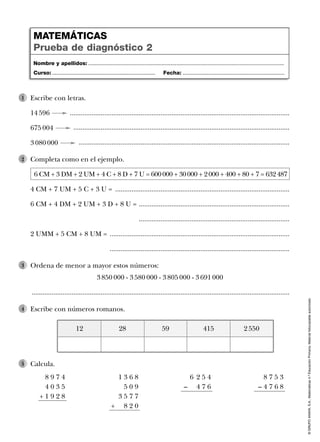 ©GRUPOANAYA,S.A.,Matemáticas4.ºEducaciónPrimaria.Materialfotocopiableautorizado.
Escribe con letras.
14 596 .........................................................................................................................
675 004 .......................................................................................................................
3 080 000 ....................................................................................................................
1
Completa como en el ejemplo.
6 CM + 3 DM + 2 UM + 4 C + 8 D + 7 U = 600000 + 30000 + 2000 + 400 + 80 + 7 = 632487
4 CM + 7 UM + 5 C + 3 U = ................................................................................................
6 CM + 4 DM + 2 UM + 3 D + 8 U = ...................................................................................
...................................................................................
2 UMM + 5 CM + 8 UM = ...................................................................................................
...................................................................................................
2
Ordena de menor a mayor estos números:
3 850 000 - 3 580 000 - 3 805 000 - 3 691 000
..............................................................................................................................................
3
Calcula.5
Escribe con números romanos.4
8 9 7 4
4 0 3 5
+ 1 9 2 8
1 3 6 8
5 0 9
3 5 7 7
+ 8 2 0
8 7 5 3
– 4 7 6 8
6 2 5 4
– 4 7 6
Nombre y apellidos: ...................................................................................................................................
Curso: ..................................................................... Fecha: ....................................................................
MATEMÁTICAS
Prueba de diagnóstico 2
28 59 415 2 55012
 