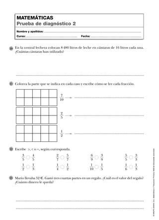 11
Mario llevaba 52 €. Gastó tres cuartas partes en un regalo. ¿Cuál es el valor del regalo?
¿Cuánto dinero le queda?
13
..............................................................................................................................................
..............................................................................................................................................
©GRUPOANAYA,S.A.,Matemáticas4.ºEducaciónPrimaria.Materialfotocopiableautorizado.
Colorea la parte que se indica en cada caso y escribe cómo se lee cada fracción.
Escribe >, < o =, según corresponda.12
En la central lechera colocan 8 480 litros de leche en cántaras de 16 litros cada una.
¿Cuántas cántaras han utilizado?
10
..............................................................................................................................................
Nombre y apellidos: ...................................................................................................................................
Curso: ..................................................................... Fecha: ....................................................................
MATEMÁTICAS
Prueba de diagnóstico 2
.............................................................................7
10
.............................................................................2
5
.............................................................................1
2
3
5
4
5
2
7
5
7
6
9
3
9
5
5
3
3
1
2
1
3
1
4
1
2
1
10
1
5
1
6
1
3
 