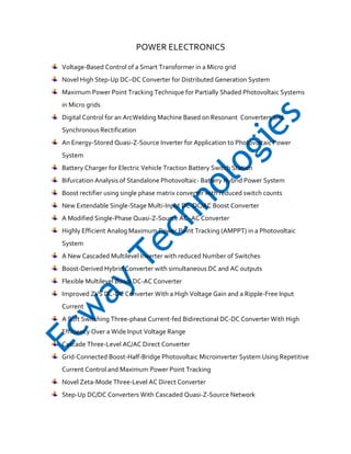 POWER ELECTRONICS
Voltage-Based Control of a Smart Transformer in a Micro grid
Novel High Step-Up DC–DC Converter for Distributed Generation System
Maximum Power Point Tracking Technique for Partially Shaded Photovoltaic Systems
in Micro grids
Digital Control for an ArcWelding Machine Based on Resonant Converters and
Synchronous Rectification
An Energy-Stored Quasi-Z-Source Inverter for Application to Photovoltaic Power
System
Battery Charger for Electric Vehicle Traction Battery Switch Station
Bifurcation Analysis of Standalone Photovoltaic- Battery Hybrid Power System
Boost rectifier using single phase matrix converter with reduced switch counts
New Extendable Single-Stage Multi-Input DC-DC/AC Boost Converter
A Modified Single-Phase Quasi-Z-Source AC–AC Converter
Highly Efficient Analog Maximum Power Point Tracking (AMPPT) in a Photovoltaic
System
A New Cascaded Multilevel Inverter with reduced Number of Switches
Boost-Derived Hybrid Converter with simultaneous DC and AC outputs
Flexible Multilevel Boost DC-AC Converter
Improved ZVS DC-DC Converter With a High Voltage Gain and a Ripple-Free Input
Current
A Soft Switching Three-phase Current-fed Bidirectional DC-DC Converter With High
Efficiency Over a Wide Input Voltage Range
Cascade Three-Level AC/AC Direct Converter
Grid-Connected Boost-Half-Bridge Photovoltaic Microinverter System Using Repetitive
Current Control and Maximum Power Point Tracking
Novel Zeta-Mode Three-Level AC Direct Converter
Step-Up DC/DC Converters With Cascaded Quasi-Z-Source Network

 