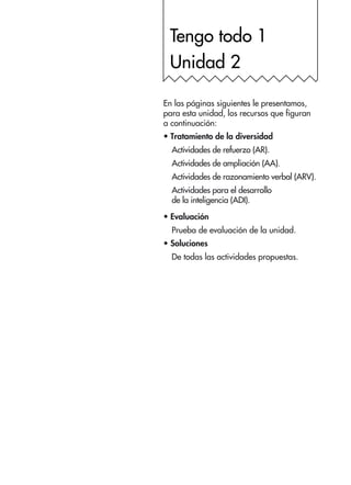 Tengo todo 1
Unidad 2
En las páginas siguientes le presentamos,
para esta unidad, los recursos que figuran
a continuación:
•	Tratamiento de la diversidad
Actividades de refuerzo (AR).
Actividades de ampliación (AA).
Actividades de razonamiento verbal (ARV).
Actividades para el desarrollo
de la inteligencia (ADI).
•	Evaluación
Prueba de evaluación de la unidad.
•	Soluciones
De todas las actividades propuestas.
 