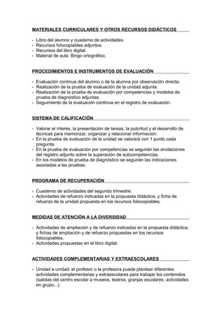 MATERIALES CURRICULARES Y OTROS RECURSOS DIDÁCTICOS

-   Libro del alumno y cuaderno de actividades.
-   Recursos fotocopiables adjuntos.
-   Recursos del libro digital.
-   Material de aula: Bingo ortográfico.


PROCEDIMIENTOS E INSTRUMENTOS DE EVALUACIÓN

- Evaluación continua del alumno o de la alumna por observación directa.
- Realización de la prueba de evaluación de la unidad adjunta.
- Realización de la prueba de evaluación por competencias y modelos de
  prueba de diagnóstico adjuntas.
- Seguimiento de la evaluación continua en el registro de evaluación.


SISTEMA DE CALIFICACIÓN

- Valorar el interés, la presentación de tareas, la pulcritud y el desarrollo de
  técnicas para memorizar, organizar y relacionar información.
- En la prueba de evaluación de la unidad se valorará con 1 punto cada
  pregunta.
- En la prueba de evaluación por competencias se seguirán las anotaciones
  del registro adjunto sobre la superación de subcompetencias.
- En los modelos de prueba de diagnóstico se seguirán las indicaciones
  asociadas a las pruebas.


PROGRAMA DE RECUPERACIÓN

- Cuaderno de actividades del segundo trimestre.
- Actividades de refuerzo indicadas en la propuesta didáctica, y ficha de
  refuerzo de la unidad propuesta en los recursos fotocopiables.


MEDIDAS DE ATENCIÓN A LA DIVERSIDAD

- Actividades de ampliación y de refuerzo indicadas en la propuesta didáctica,
  y fichas de ampliación y de refuerzo propuestas en los recursos
  fotocopiables.
- Actividades propuestas en el libro digital.


ACTIVIDADES COMPLEMENTARIAS Y EXTRAESCOLARES

- Unidad a unidad, el profesor o la profesora puede plantear diferentes
  actividades complementarias y extraescolares para trabajar los contenidos
  (salidas del centro escolar a museos, teatros, granjas escolares; actividades
  en grupo...).
 