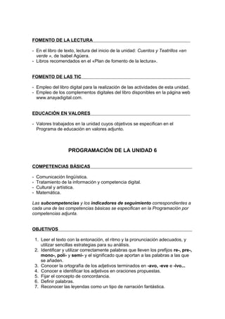 FOMENTO DE LA LECTURA

- En el libro de texto, lectura del inicio de la unidad: Cuentos y Teatrillos «en
  verde », de Isabel Agüera.
- Libros recomendados en el «Plan de fomento de la lectura».


FOMENTO DE LAS TIC

- Empleo del libro digital para la realización de las actividades de esta unidad.
- Empleo de los complementos digitales del libro disponibles en la página web
  www.anayadigital.com.


EDUCACIÓN EN VALORES

- Valores trabajados en la unidad cuyos objetivos se especifican en el
  Programa de educación en valores adjunto.



                     PROGRAMACIÓN DE LA UNIDAD 6

COMPETENCIAS BÁSICAS

-   Comunicación lingüística.
-   Tratamiento de la información y competencia digital.
-   Cultural y artística.
-   Matemática.

Las subcompetencias y los indicadores de seguimiento correspondientes a
cada una de las competencias básicas se especifican en la Programación por
competencias adjunta.


OBJETIVOS

    1. Leer el texto con la entonación, el ritmo y la pronunciación adecuados, y
       utilizar sencillas estrategias para su análisis.
    2. Identificar y utilizar correctamente palabras que lleven los prefijos re-, pre-,
       mono-, poli- y semi- y el significado que aportan a las palabras a las que
       se añaden.
    3. Conocer la ortografía de los adjetivos terminados en -avo, -eve e -ivo...
    4. Conocer e identificar los adjetivos en oraciones propuestas.
    5. Fijar el concepto de concordancia.
    6. Definir palabras.
    7. Reconocer las leyendas como un tipo de narración fantástica.
 