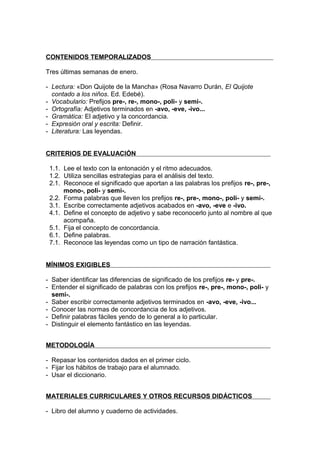 CONTENIDOS TEMPORALIZADOS

Tres últimas semanas de enero.

- Lectura: «Don Quijote de la Mancha» (Rosa Navarro Durán, El Quijote
  contado a los niños. Ed. Edebé).
- Vocabulario: Prefijos pre-, re-, mono-, poli- y semi-.
- Ortografía: Adjetivos terminados en -avo, -eve, -ivo...
- Gramática: El adjetivo y la concordancia.
- Expresión oral y escrita: Definir.
- Literatura: Las leyendas.


CRITERIOS DE EVALUACIÓN

 1.1. Lee el texto con la entonación y el ritmo adecuados.
 1.2. Utiliza sencillas estrategias para el análisis del texto.
 2.1. Reconoce el significado que aportan a las palabras los prefijos re-, pre-,
      mono-, poli- y semi-.
 2.2. Forma palabras que lleven los prefijos re-, pre-, mono-, poli- y semi-.
 3.1. Escribe correctamente adjetivos acabados en -avo, -eve e -ivo.
 4.1. Define el concepto de adjetivo y sabe reconocerlo junto al nombre al que
      acompaña.
 5.1. Fija el concepto de concordancia.
 6.1. Define palabras.
 7.1. Reconoce las leyendas como un tipo de narración fantástica.


MÍNIMOS EXIGIBLES

- Saber identificar las diferencias de significado de los prefijos re- y pre-.
- Entender el significado de palabras con los prefijos re-, pre-, mono-, poli- y
  semi-.
- Saber escribir correctamente adjetivos terminados en -avo, -eve, -ivo...
- Conocer las normas de concordancia de los adjetivos.
- Definir palabras fáciles yendo de lo general a lo particular.
- Distinguir el elemento fantástico en las leyendas.


METODOLOGÍA

- Repasar los contenidos dados en el primer ciclo.
- Fijar los hábitos de trabajo para el alumnado.
- Usar el diccionario.


MATERIALES CURRICULARES Y OTROS RECURSOS DIDÁCTICOS

- Libro del alumno y cuaderno de actividades.
 