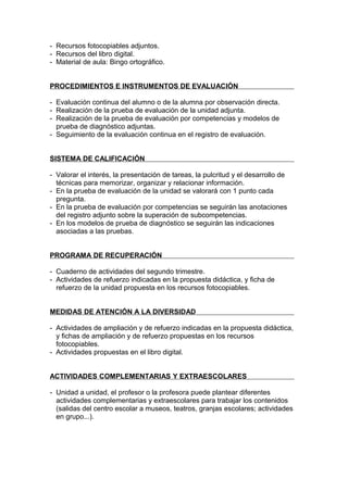 - Recursos fotocopiables adjuntos.
- Recursos del libro digital.
- Material de aula: Bingo ortográfico.


PROCEDIMIENTOS E INSTRUMENTOS DE EVALUACIÓN

- Evaluación continua del alumno o de la alumna por observación directa.
- Realización de la prueba de evaluación de la unidad adjunta.
- Realización de la prueba de evaluación por competencias y modelos de
  prueba de diagnóstico adjuntas.
- Seguimiento de la evaluación continua en el registro de evaluación.


SISTEMA DE CALIFICACIÓN

- Valorar el interés, la presentación de tareas, la pulcritud y el desarrollo de
  técnicas para memorizar, organizar y relacionar información.
- En la prueba de evaluación de la unidad se valorará con 1 punto cada
  pregunta.
- En la prueba de evaluación por competencias se seguirán las anotaciones
  del registro adjunto sobre la superación de subcompetencias.
- En los modelos de prueba de diagnóstico se seguirán las indicaciones
  asociadas a las pruebas.


PROGRAMA DE RECUPERACIÓN

- Cuaderno de actividades del segundo trimestre.
- Actividades de refuerzo indicadas en la propuesta didáctica, y ficha de
  refuerzo de la unidad propuesta en los recursos fotocopiables.


MEDIDAS DE ATENCIÓN A LA DIVERSIDAD

- Actividades de ampliación y de refuerzo indicadas en la propuesta didáctica,
  y fichas de ampliación y de refuerzo propuestas en los recursos
  fotocopiables.
- Actividades propuestas en el libro digital.


ACTIVIDADES COMPLEMENTARIAS Y EXTRAESCOLARES

- Unidad a unidad, el profesor o la profesora puede plantear diferentes
  actividades complementarias y extraescolares para trabajar los contenidos
  (salidas del centro escolar a museos, teatros, granjas escolares; actividades
  en grupo...).
 