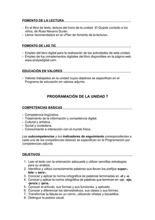 FOMENTO DE LA LECTURA

- En el libro de texto, lectura del inicio de la unidad: El Quijote contado a los
  niños, de Rosa Navarro Durán.
- Libros recomendados en el «Plan de fomento de la lectura».


FOMENTO DE LAS TIC

- Empleo del libro digital para la realización de las actividades de esta unidad.
- Empleo de los complementos digitales del libro disponibles en la página web
  www.anayadigital.com.


EDUCACIÓN EN VALORES

- Valores trabajados en la unidad cuyos objetivos se especifican en el
  Programa de educación en valores adjunto.



                     PROGRAMACIÓN DE LA UNIDAD 7

COMPETENCIAS BÁSICAS

-   Competencia lingüística.
-   Tratamiento de la información y competencia digital.
-   Cultural y artística.
-   Social y ciudadana.
-   Conocimiento e interacción con el mundo físico.

Las subcompetencias y los indicadores de seguimiento correspondientes a
cada una de las competencias básicas se especifican en la Programación por
competencias adjunta.


OBJETIVOS

    1. Leer el texto con la entonación adecuada y utilizar sencillas estrategias
       para su análisis.
    2. Identifica y utiliza correctamente palabras que llevan los prefijos super-,
       tele- y aero-.
    3. Conocer y aplicar la norma ortográfica de palabras terminadas en -d y -z.
    4. Conocer y aplicar la norma ortográfica de palabras que terminan en -aje, -eje,
       -jero/a y -jería.
    5. Conocer el artículo, sus formas y sus funciones, y aplicarlo.
    6. Conocer y diferenciar los demostrativos, sus clases y sus formas.
    7. Transformar la fábula en un cómic, utilizando viñetas y bocadillos.
    8. Distinguir la poesía visual.
 