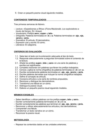 9. Crear un pequeño poema visual siguiendo modelos.


CONTENIDOS TEMPORALIZADOS

Tres primeras semanas de febrero.

- Lectura: «Expediciones a África» (Fiona Macdonald, Los exploradores a
  través del tiempo. Ed. Anaya).
- Vocabulario: Prefijos aero-, super- y tele-.
- Ortografía: Palabras terminadas en -d y -z. Palabras terminadas en -aje, -eje,
  -jero/a y -jería.
- Gramática: El artículo. El demostrativo.
- Expresión oral y escrita: El cómic.
- Literatura: El caligrama.


CRITERIOS DE EVALUACIÓN

    1.1. Sabe leer el texto con la entonación adecuada al tipo de texto.
    1.2. Responde adecuadamente a preguntas formuladas sobre el contenido de
         la lectura.
    2.1. Añade los prefijos super-, tele- y aero- en una serie de palabras y
         escribe sus significados.
    2.2. Completa oraciones con palabras que lleven los prefijos trabajados.
    3.1. Conoce y aplica la norma ortográfica de palabras terminadas en -d o en -z.
    4.1. Escribe correctamente palabras terminadas en -aje, -eje, -jero/a y -jería.
    4.2. Escribe palabras derivadas que incluyan la norma ortográfica trabajada.
    5.1. Define el concepto de artículo.
    5.2. Incorpora artículos a una serie de nombres propuestos.
    6.1. Reconoce y distingue los demostrativos.
    7.1. Transforma una fábula en un cómic.
    8.1. Distingue la poesía visual.
    9.1. Elabora un pequeño poema visual siguiendo modelos.


MÍNIMOS EXIGIBLES

-   Saber identificar y utilizar palabras con los prefijos super-, tele- y aero-.
-   Escribir correctamente palabras terminadas en -d y en -z.
-   Escribir correctamente las palabras que terminan en -aje, -eje, -jero/a y -jería.
-   Reconocer y utilizar adecuadamente los artículos y los demostrativos.
-   Comprender una fábula.
-   Transformar un texto narrativo en un cómic.
-   Reconocer la poesía visual.


METODOLOGÍA

- Repasar los contenidos dados en las unidades anteriores.
 