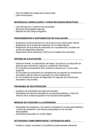 - Fijar los hábitos de trabajo para el alumnado.
- Usar el diccionario.


MATERIALES CURRICULARES Y OTROS RECURSOS DIDÁCTICOS

- Libro del alumno y cuaderno de actividades.
- Recursos fotocopiables adjuntos.
- Material de aula: Bingo ortográfico.


PROCEDIMIENTOS E INSTRUMENTOS DE EVALUACIÓN

- Evaluación continua del alumno o de la alumna por observación directa.
- Realización de la prueba de evaluación de la unidad adjunta.
- Realización de la prueba de evaluación por competencias y modelos de
  prueba de diagnóstico adjuntas.
- Seguimiento de la evaluación continua en el registro de evaluación.


SISTEMA DE CALIFICACIÓN

- Valorar el interés, la presentación de tareas, la pulcritud y el desarrollo de
  técnicas para memorizar, organizar y relacionar información.
- En la prueba de evaluación de la unidad se valorará con 1 punto cada
  pregunta.
- En la prueba de evaluación por competencias se seguirán las anotaciones
  del registro adjunto sobre la superación de subcompetencias.
- En los modelos de prueba de diagnóstico se seguirán las indicaciones
  asociadas a las pruebas.


PROGRAMA DE RECUPERACIÓN

- Cuaderno de actividades del segundo trimestre.
- Actividades de refuerzo indicadas en la propuesta didáctica, y ficha de
  refuerzo de la unidad propuesta en los recursos fotocopiables.


MEDIDAS DE ATENCIÓN A LA DIVERSIDAD

- Actividades de ampliación y de refuerzo indicadas en la propuesta didáctica,
  y fichas de ampliación y de refuerzo propuestas en los recursos
  fotocopiables.
- Actividades propuestas en el libro digital.


ACTIVIDADES COMPLEMENTARIAS Y EXTRAESCOLARES

- Unidad a unidad, el profesor o la profesora puede plantear diferentes
 